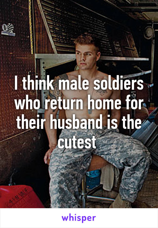 I think male soldiers who return home for their husband is the cutest 