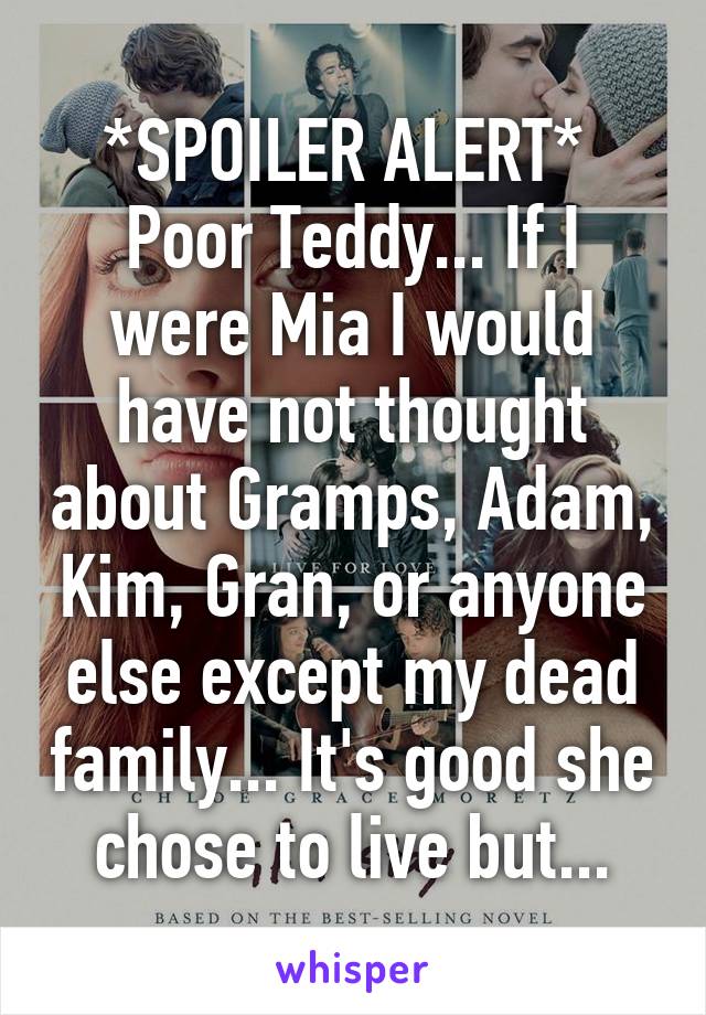 *SPOILER ALERT* 
Poor Teddy... If I were Mia I would have not thought about Gramps, Adam, Kim, Gran, or anyone else except my dead family... It's good she chose to live but...