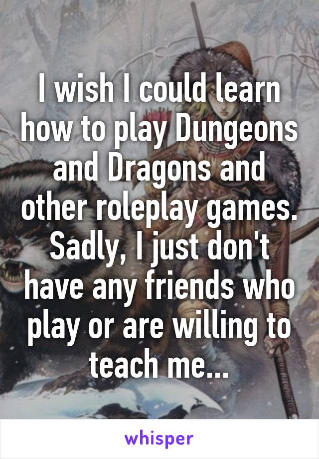 I wish I could learn how to play Dungeons and Dragons and other roleplay games. Sadly, I just don't have any friends who play or are willing to teach me...