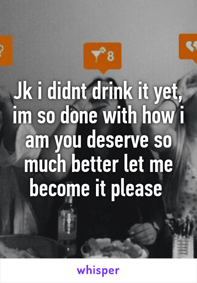 Jk i didnt drink it yet, im so done with how i am you deserve so much better let me become it please 