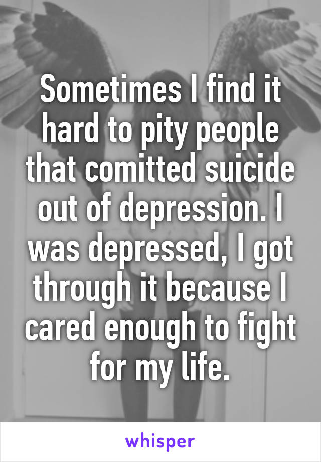 Sometimes I find it hard to pity people that comitted suicide out of depression. I was depressed, I got through it because I cared enough to fight for my life.