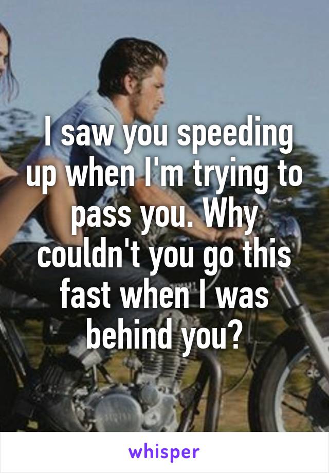  I saw you speeding up when I'm trying to pass you. Why couldn't you go this fast when I was behind you?