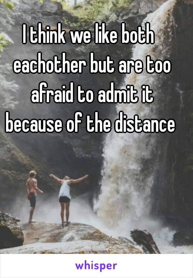 I think we like both  eachother but are too afraid to admit it because of the distance 