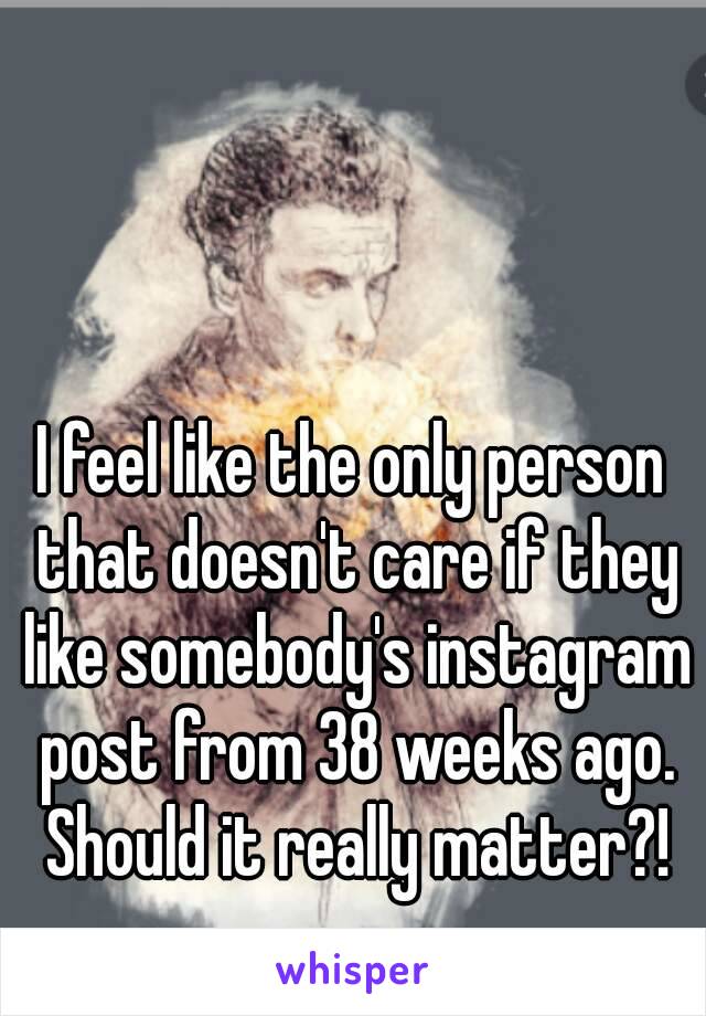 I feel like the only person that doesn't care if they like somebody's instagram post from 38 weeks ago. Should it really matter?!