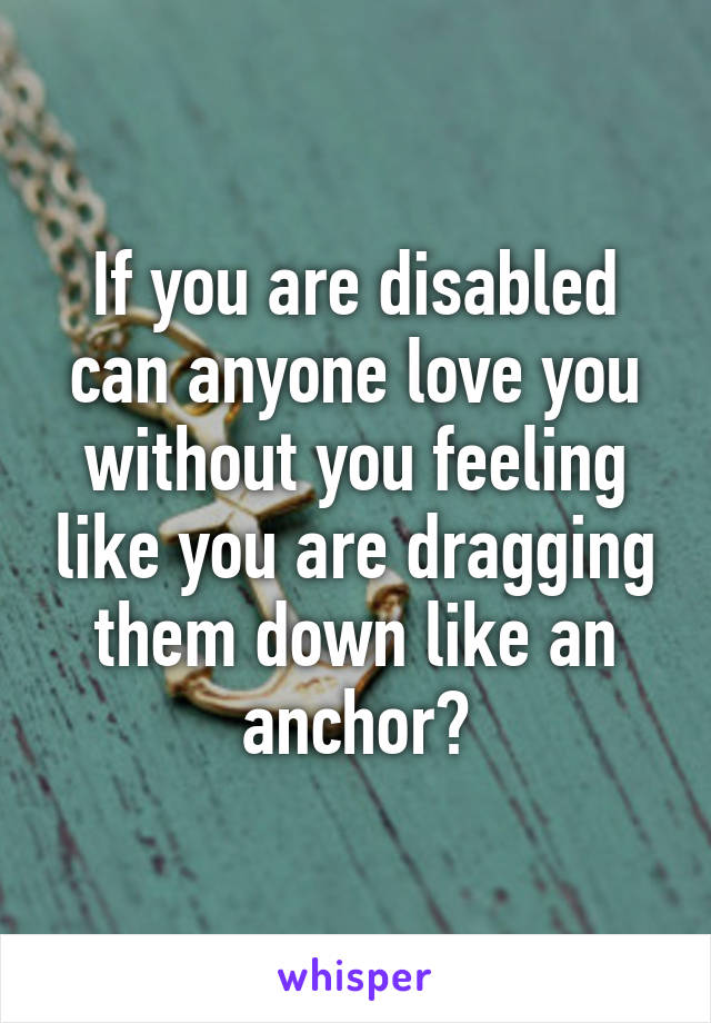 If you are disabled can anyone love you without you feeling like you are dragging them down like an anchor?