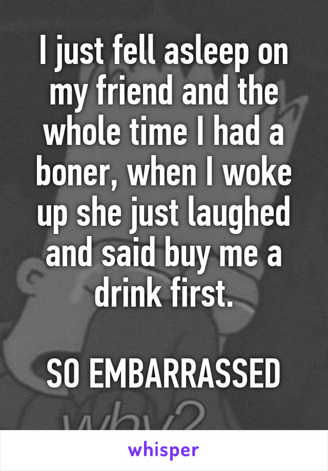 I just fell asleep on my friend and the whole time I had a boner, when I woke up she just laughed and said buy me a drink first.

SO EMBARRASSED
