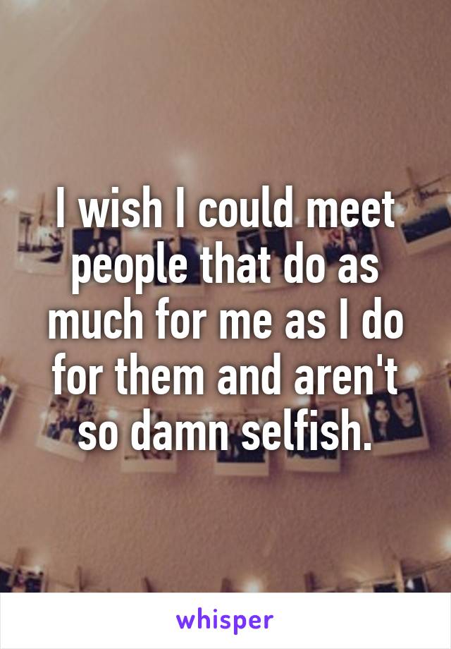 I wish I could meet people that do as much for me as I do for them and aren't so damn selfish.