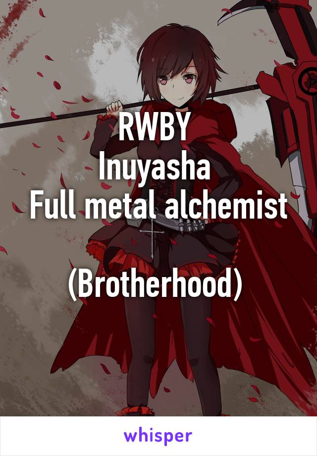 RWBY 
Inuyasha 
Full metal alchemist 
(Brotherhood) 
