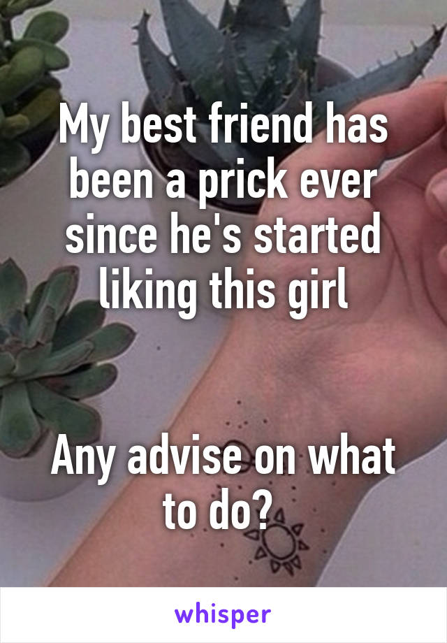 My best friend has been a prick ever since he's started liking this girl


Any advise on what to do? 