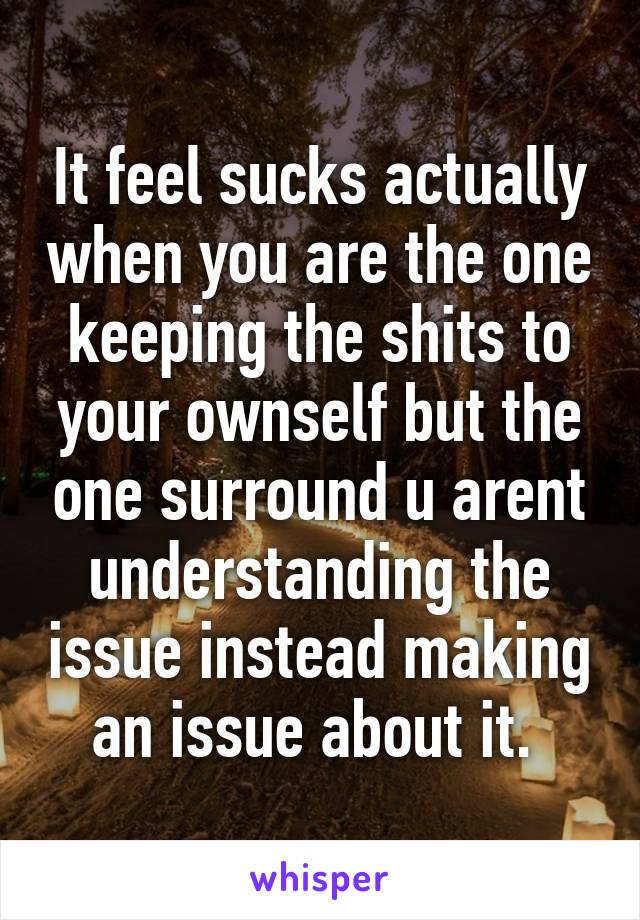 It feel sucks actually when you are the one keeping the shits to your ownself but the one surround u arent understanding the issue instead making an issue about it. 