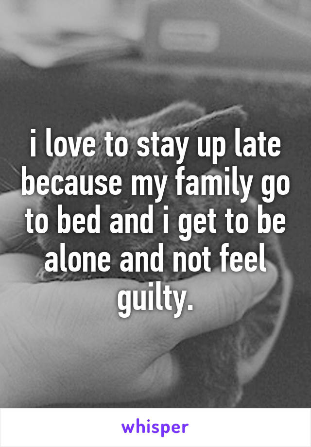 i love to stay up late because my family go to bed and i get to be alone and not feel guilty.