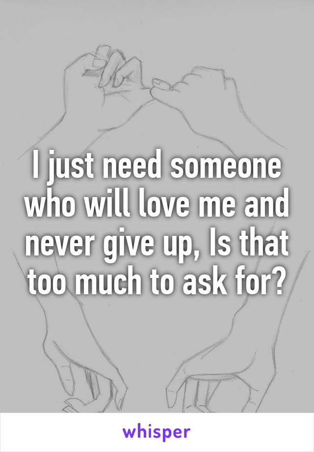 I just need someone who will love me and never give up, Is that too much to ask for?