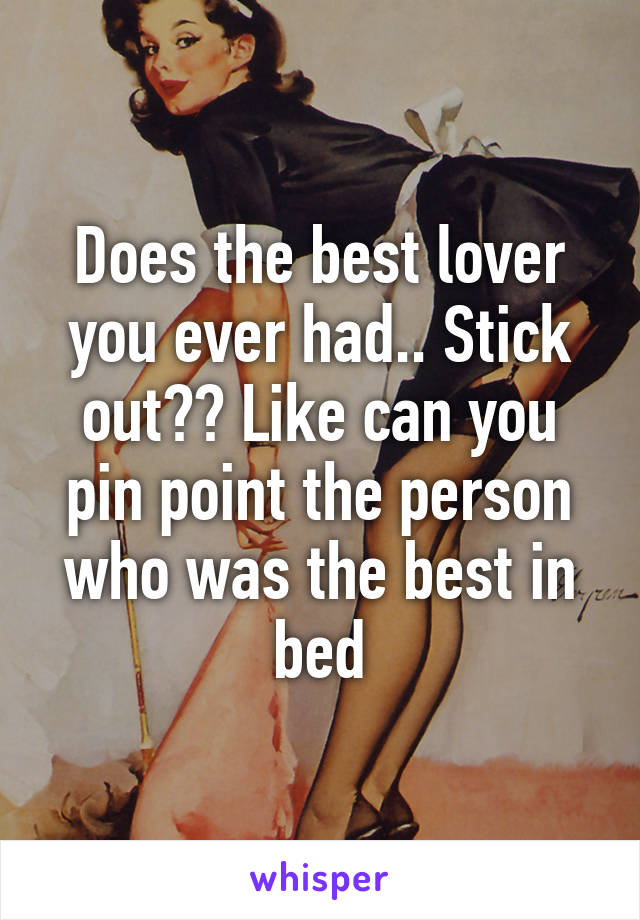 Does the best lover you ever had.. Stick out?? Like can you pin point the person who was the best in bed