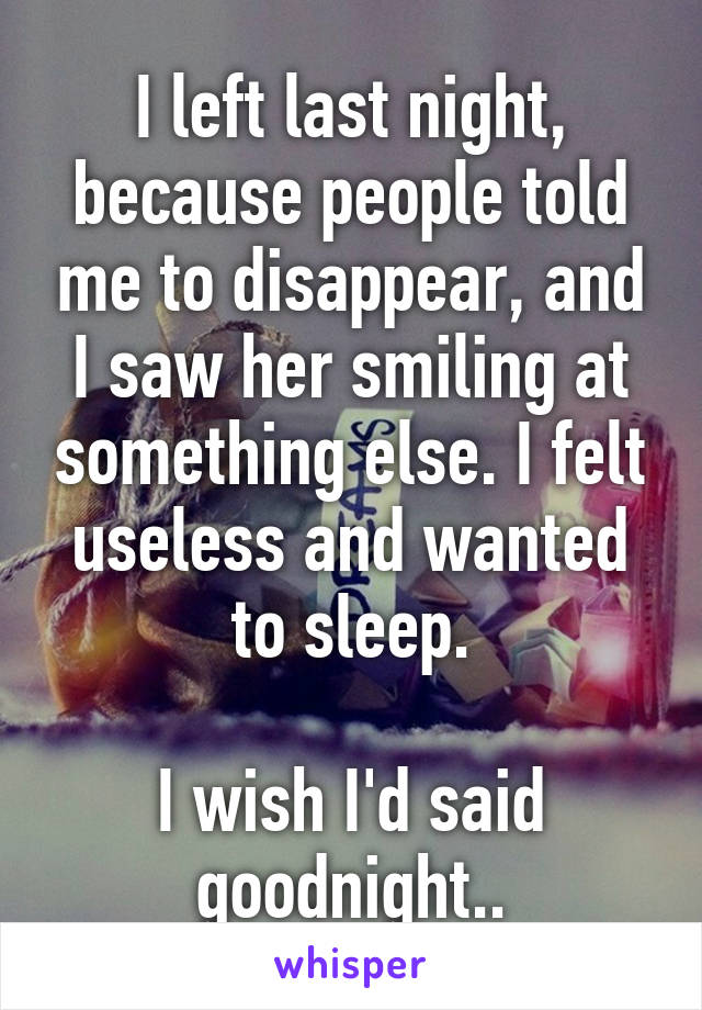 I left last night, because people told me to disappear, and I saw her smiling at something else. I felt useless and wanted to sleep.

I wish I'd said goodnight..