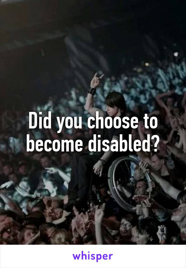 Did you choose to become disabled?