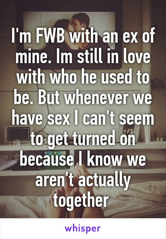 I'm FWB with an ex of mine. Im still in love with who he used to be. But whenever we have sex I can't seem to get turned on because I know we aren't actually together 