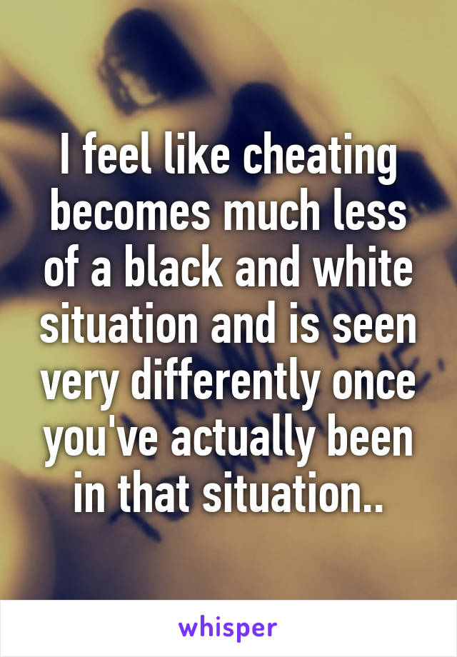 I feel like cheating becomes much less of a black and white situation and is seen very differently once you've actually been in that situation..