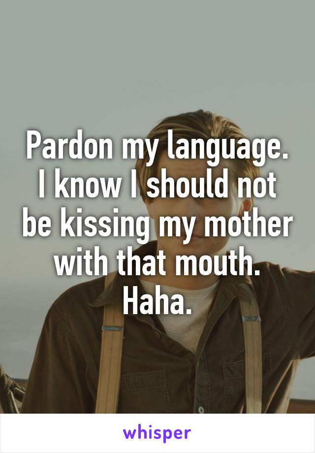 Pardon my language. I know I should not be kissing my mother with that mouth. Haha.