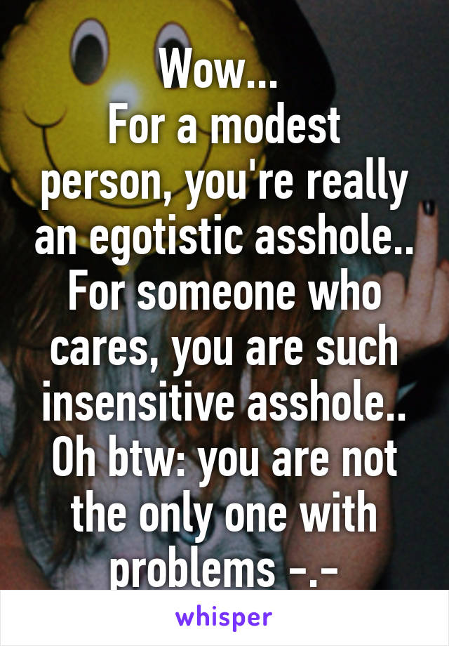 Wow... 
For a modest person, you're really an egotistic asshole..
For someone who cares, you are such insensitive asshole..
Oh btw: you are not the only one with problems -.-