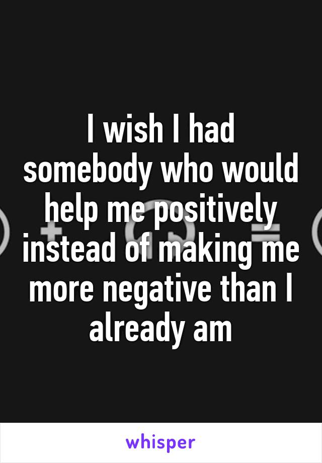 I wish I had somebody who would help me positively instead of making me more negative than I already am