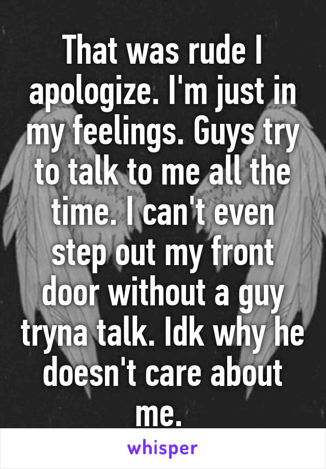 That was rude I apologize. I'm just in my feelings. Guys try to talk to me all the time. I can't even step out my front door without a guy tryna talk. Idk why he doesn't care about me. 