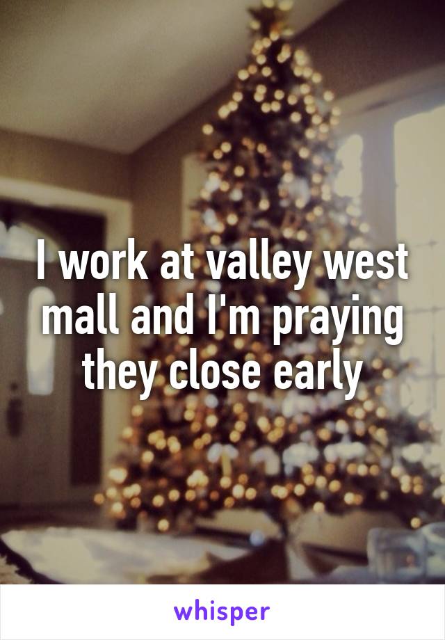 I work at valley west mall and I'm praying they close early