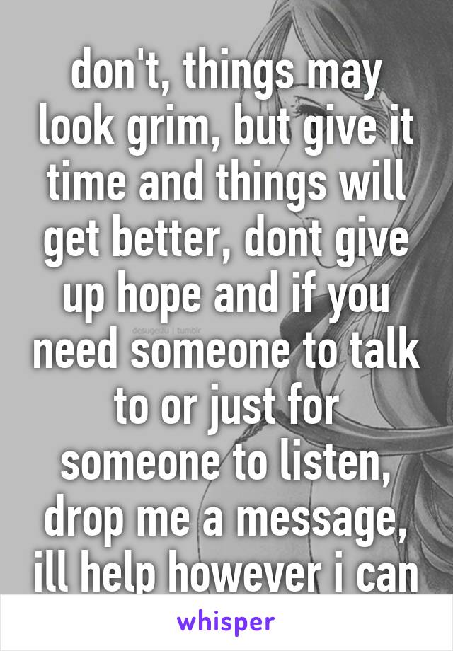 don't, things may look grim, but give it time and things will get better, dont give up hope and if you need someone to talk to or just for someone to listen, drop me a message, ill help however i can