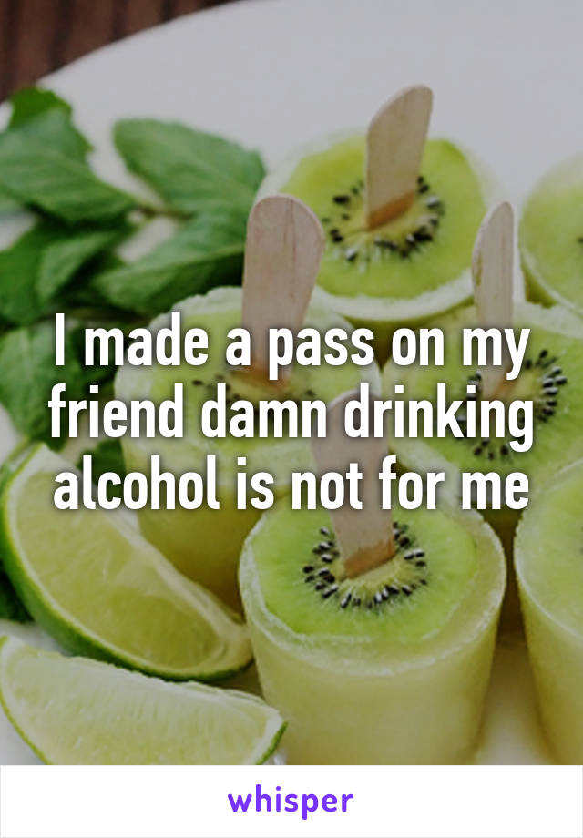 I made a pass on my friend damn drinking alcohol is not for me