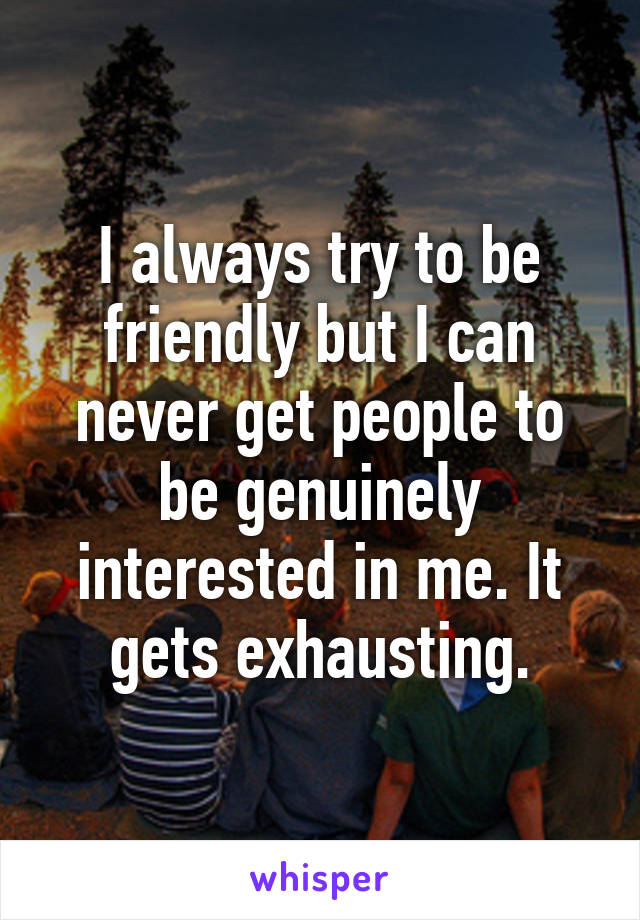 I always try to be friendly but I can never get people to be genuinely interested in me. It gets exhausting.