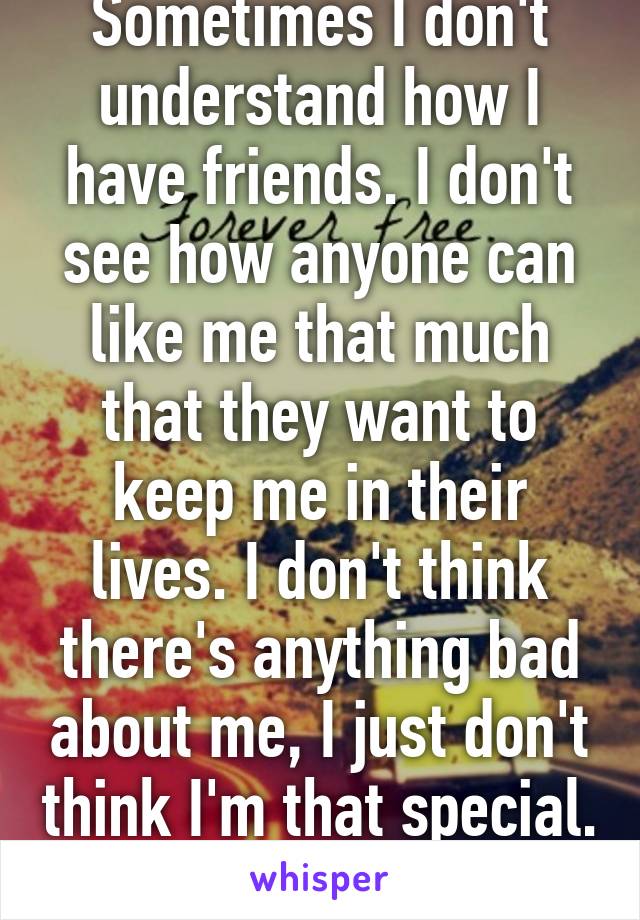 Sometimes I don't understand how I have friends. I don't see how anyone can like me that much that they want to keep me in their lives. I don't think there's anything bad about me, I just don't think I'm that special. 