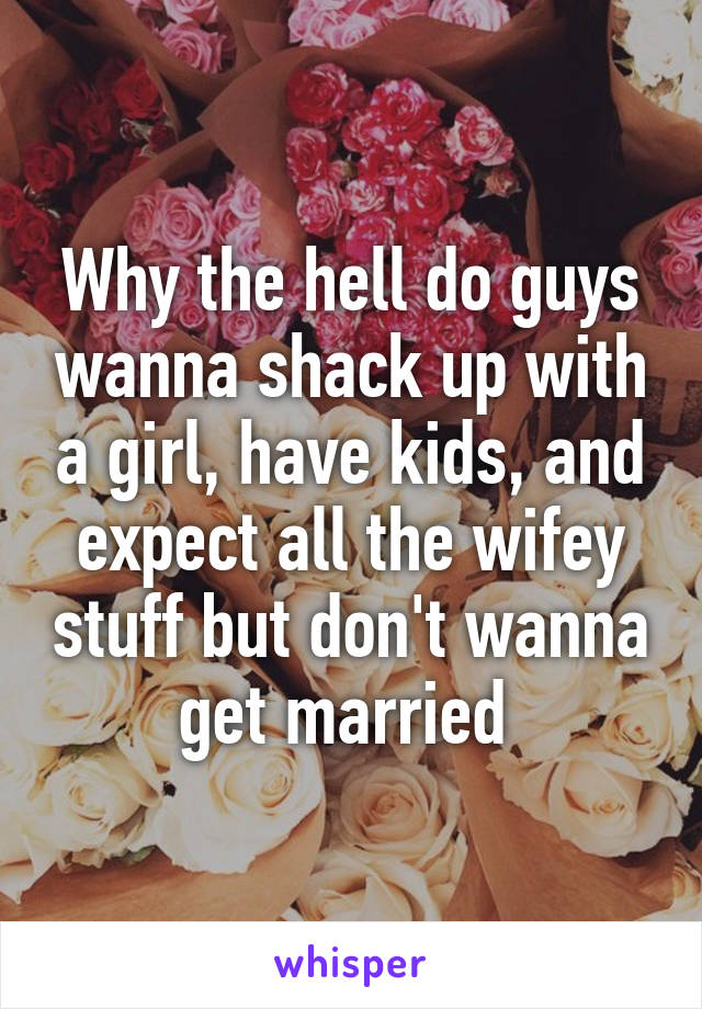 Why the hell do guys wanna shack up with a girl, have kids, and expect all the wifey stuff but don't wanna get married 