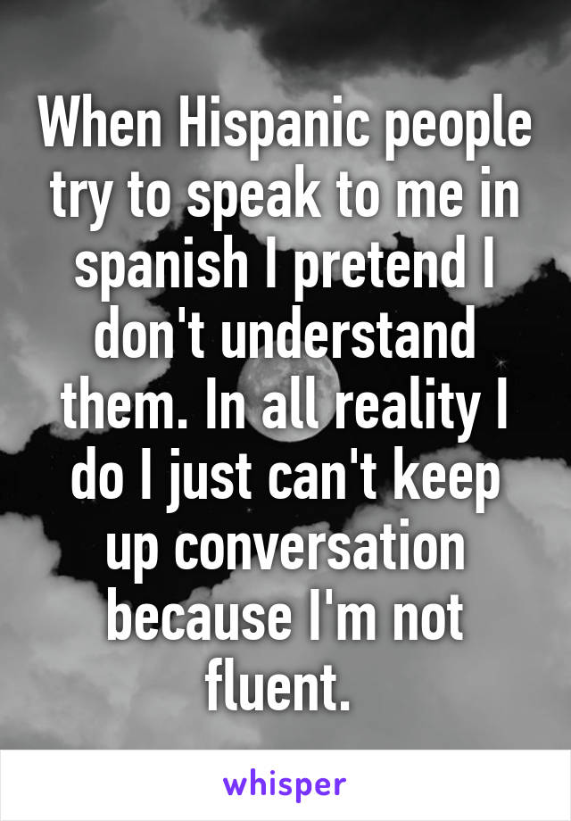 When Hispanic people try to speak to me in spanish I pretend I don't understand them. In all reality I do I just can't keep up conversation because I'm not fluent. 