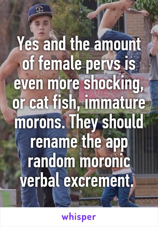 Yes and the amount of female pervs is even more shocking, or cat fish, immature morons. They should rename the app random moronic verbal excrement. 