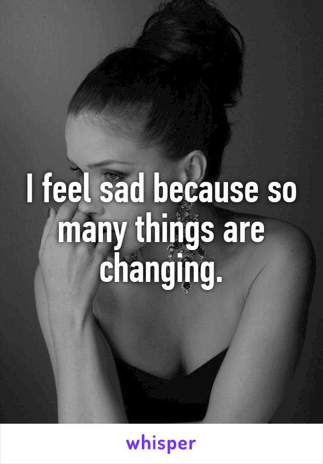 I feel sad because so many things are changing.