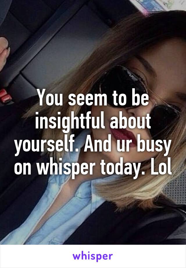 You seem to be insightful about yourself. And ur busy on whisper today. Lol