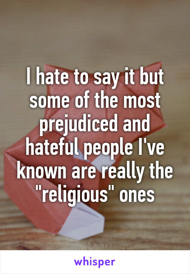 I hate to say it but some of the most prejudiced and hateful people I've known are really the "religious" ones