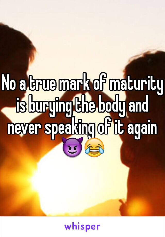 No a true mark of maturity is burying the body and never speaking of it again 😈😂