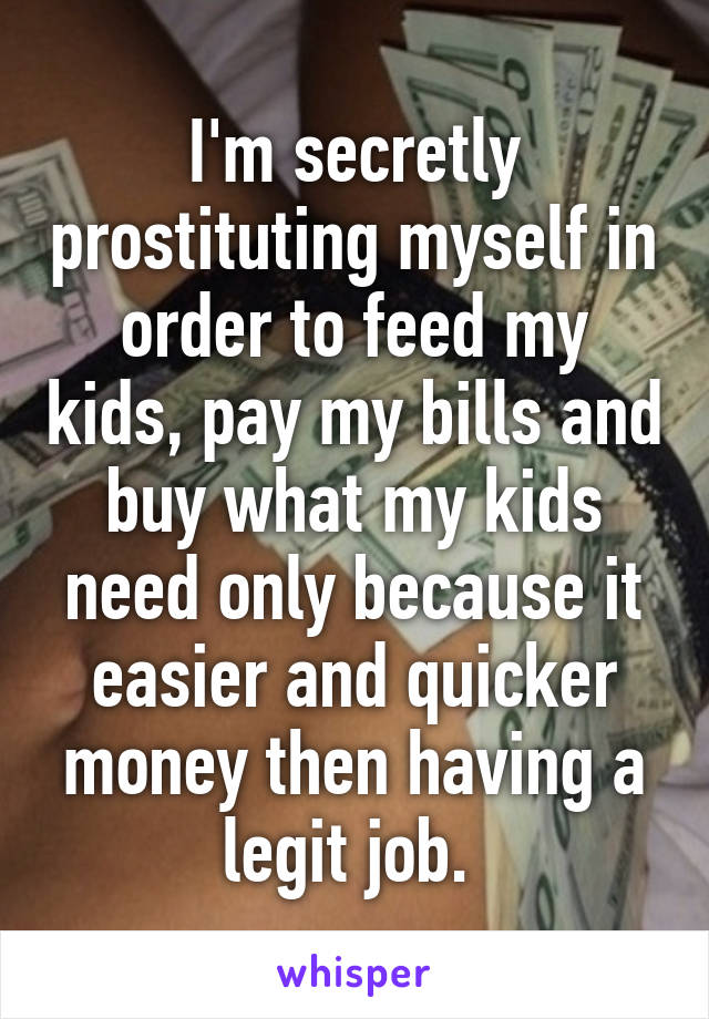 I'm secretly prostituting myself in order to feed my kids, pay my bills and buy what my kids need only because it easier and quicker money then having a legit job. 