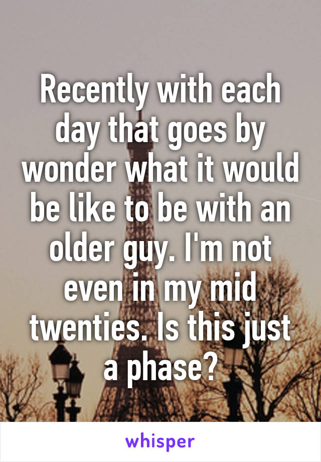 Recently with each day that goes by wonder what it would be like to be with an older guy. I'm not even in my mid twenties. Is this just a phase?