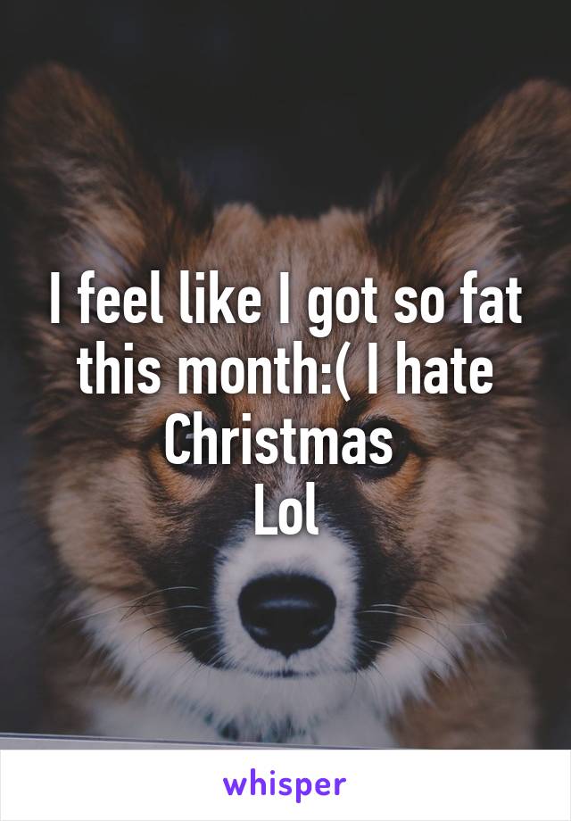 I feel like I got so fat this month:( I hate Christmas 
Lol