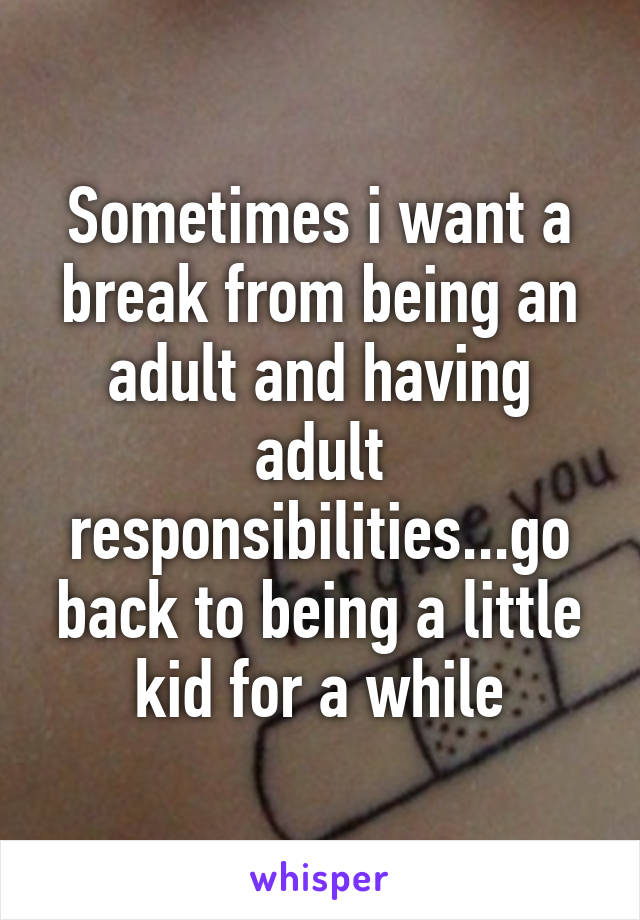 Sometimes i want a break from being an adult and having adult responsibilities...go back to being a little kid for a while