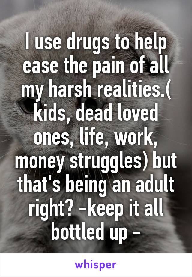 I use drugs to help ease the pain of all my harsh realities.( kids, dead loved ones, life, work, money struggles) but that's being an adult right? -keep it all bottled up -