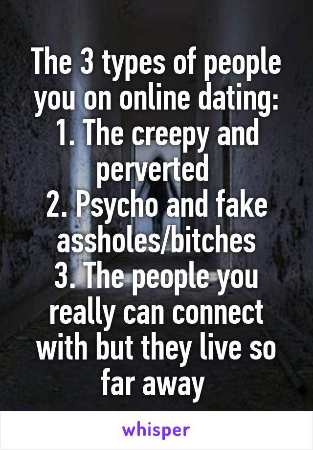 The 3 types of people you on online dating:
1. The creepy and perverted 
2. Psycho and fake assholes/bitches
3. The people you really can connect with but they live so far away 