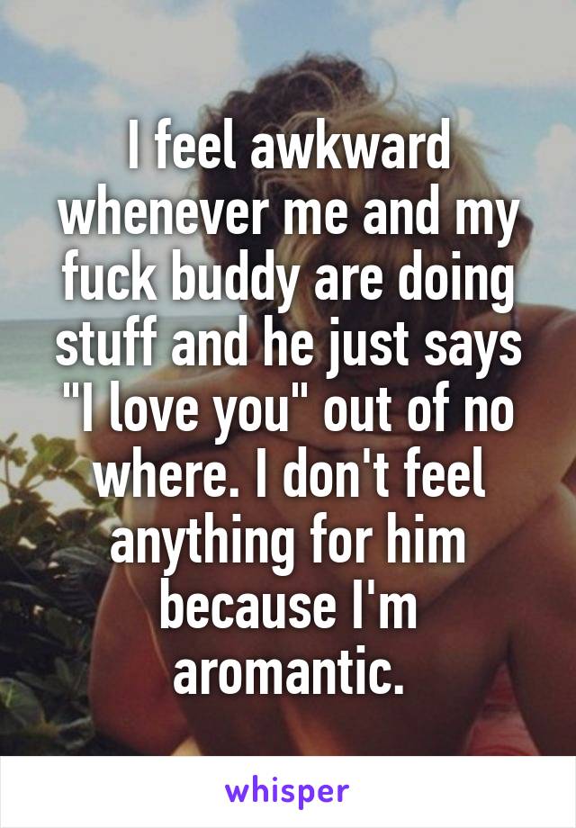 I feel awkward whenever me and my fuck buddy are doing stuff and he just says "I love you" out of no where. I don't feel anything for him because I'm aromantic.