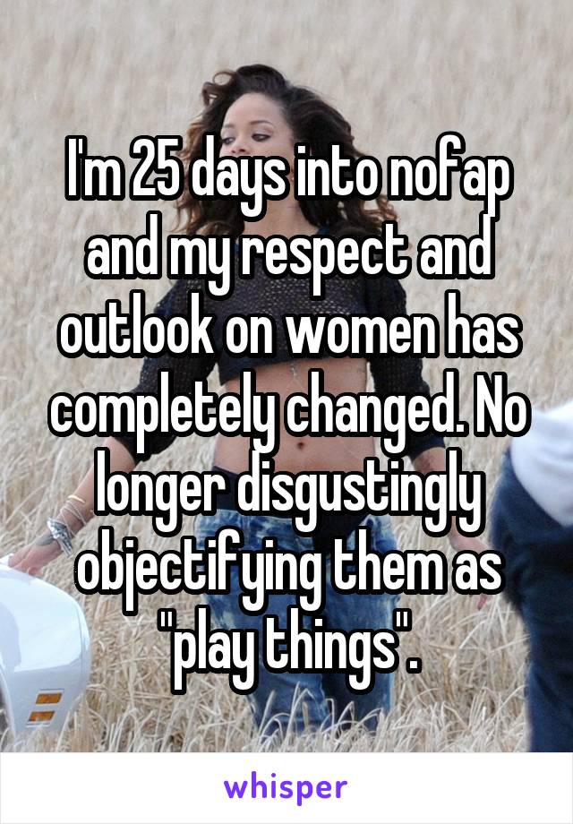 I'm 25 days into nofap and my respect and outlook on women has completely changed. No longer disgustingly objectifying them as "play things".