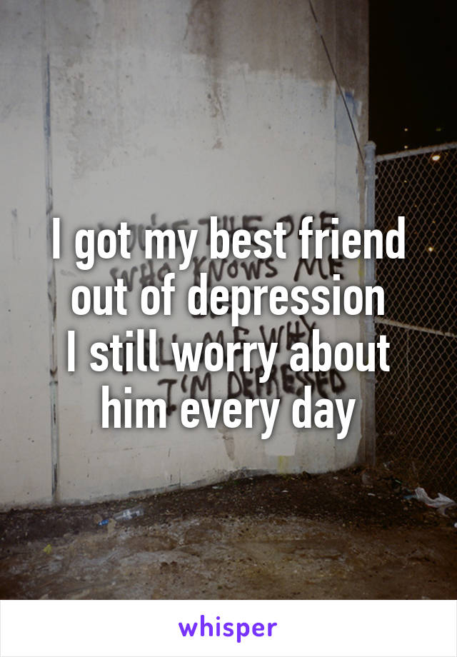 I got my best friend out of depression
I still worry about him every day