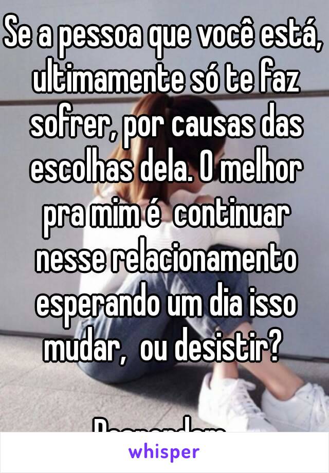 Se a pessoa que você está, ultimamente só te faz sofrer, por causas das escolhas dela. O melhor pra mim é  continuar nesse relacionamento esperando um dia isso mudar,  ou desistir? 

Respondam 