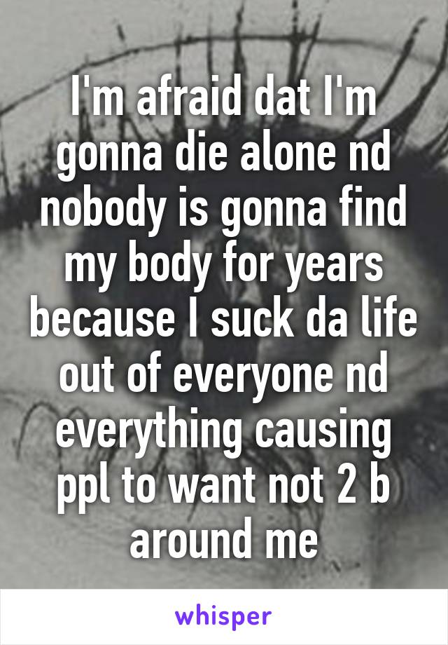 I'm afraid dat I'm gonna die alone nd nobody is gonna find my body for years because I suck da life out of everyone nd everything causing ppl to want not 2 b around me