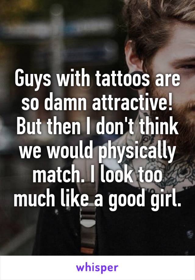 Guys with tattoos are so damn attractive! But then I don't think we would physically match. I look too much like a good girl.