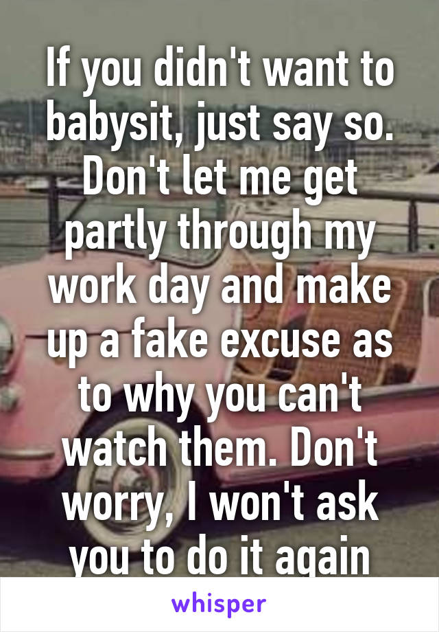 If you didn't want to babysit, just say so. Don't let me get partly through my work day and make up a fake excuse as to why you can't watch them. Don't worry, I won't ask you to do it again